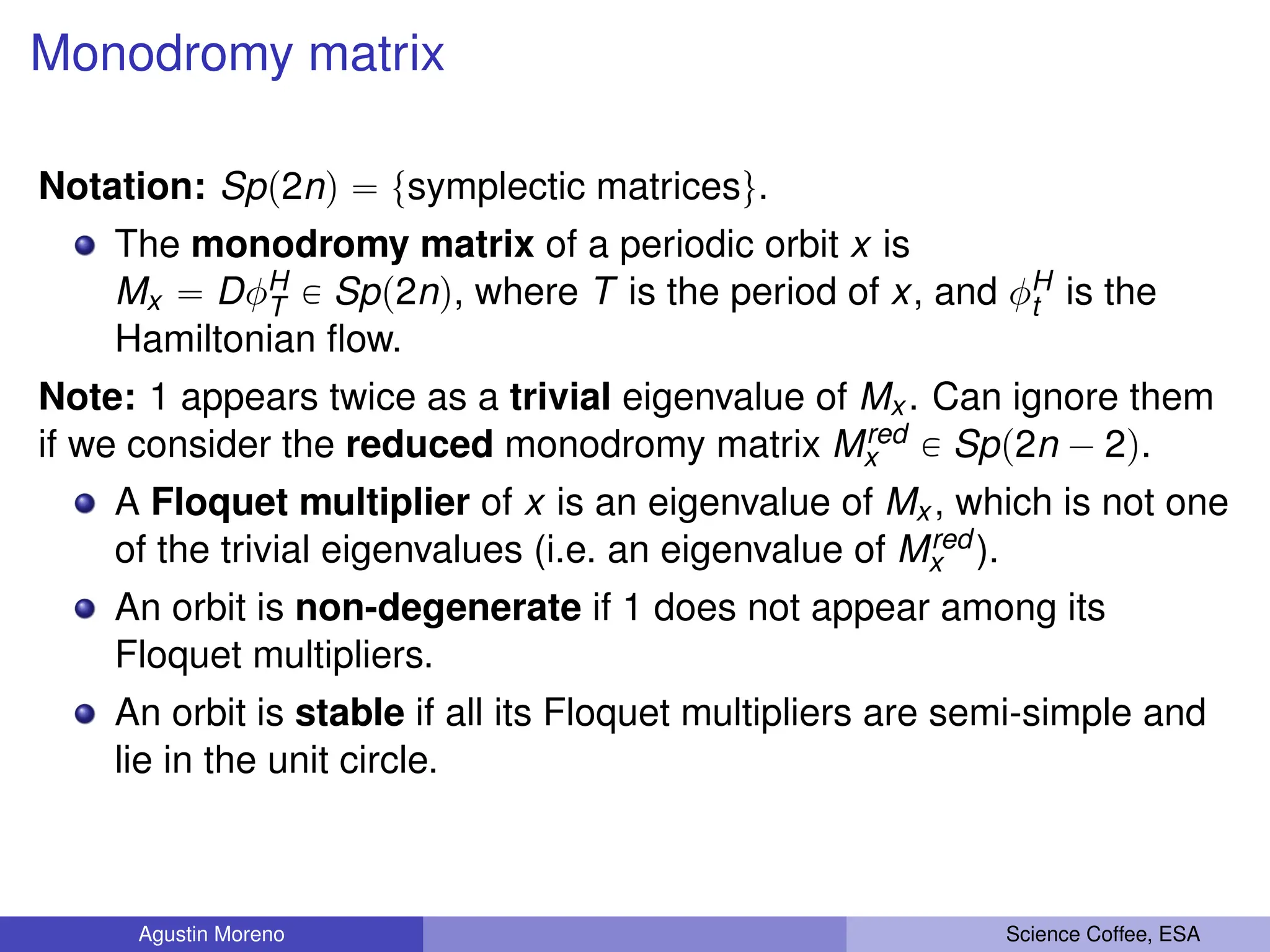 Monodromy matrix
Notation: Spp2nq “ tsymplectic matricesu.
The monodromy matrix of a periodic orbit x is
Mx “ DφH
T P Spp2nq, where T is the period of x, and φH
t is the
Hamiltonian flow.
Note: 1 appears twice as a trivial eigenvalue of Mx . Can ignore them
if we consider the reduced monodromy matrix Mred
x P Spp2n ´ 2q.
A Floquet multiplier of x is an eigenvalue of Mx , which is not one
of the trivial eigenvalues (i.e. an eigenvalue of Mred
x ).
An orbit is non-degenerate if 1 does not appear among its
Floquet multipliers.
An orbit is stable if all its Floquet multipliers are semi-simple and
lie in the unit circle.
Agustin Moreno Science Coffee, ESA
 