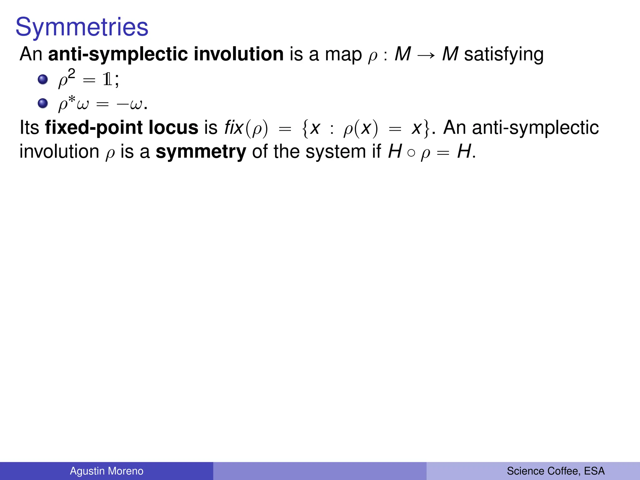 Symmetries
An anti-symplectic involution is a map ρ : M Ñ M satisfying
ρ2 “ 1;
ρ˚ω “ ´ω.
Its fixed-point locus is fixpρq “ tx : ρpxq “ xu. An anti-symplectic
involution ρ is a symmetry of the system if H ˝ ρ “ H.
Agustin Moreno Science Coffee, ESA
 