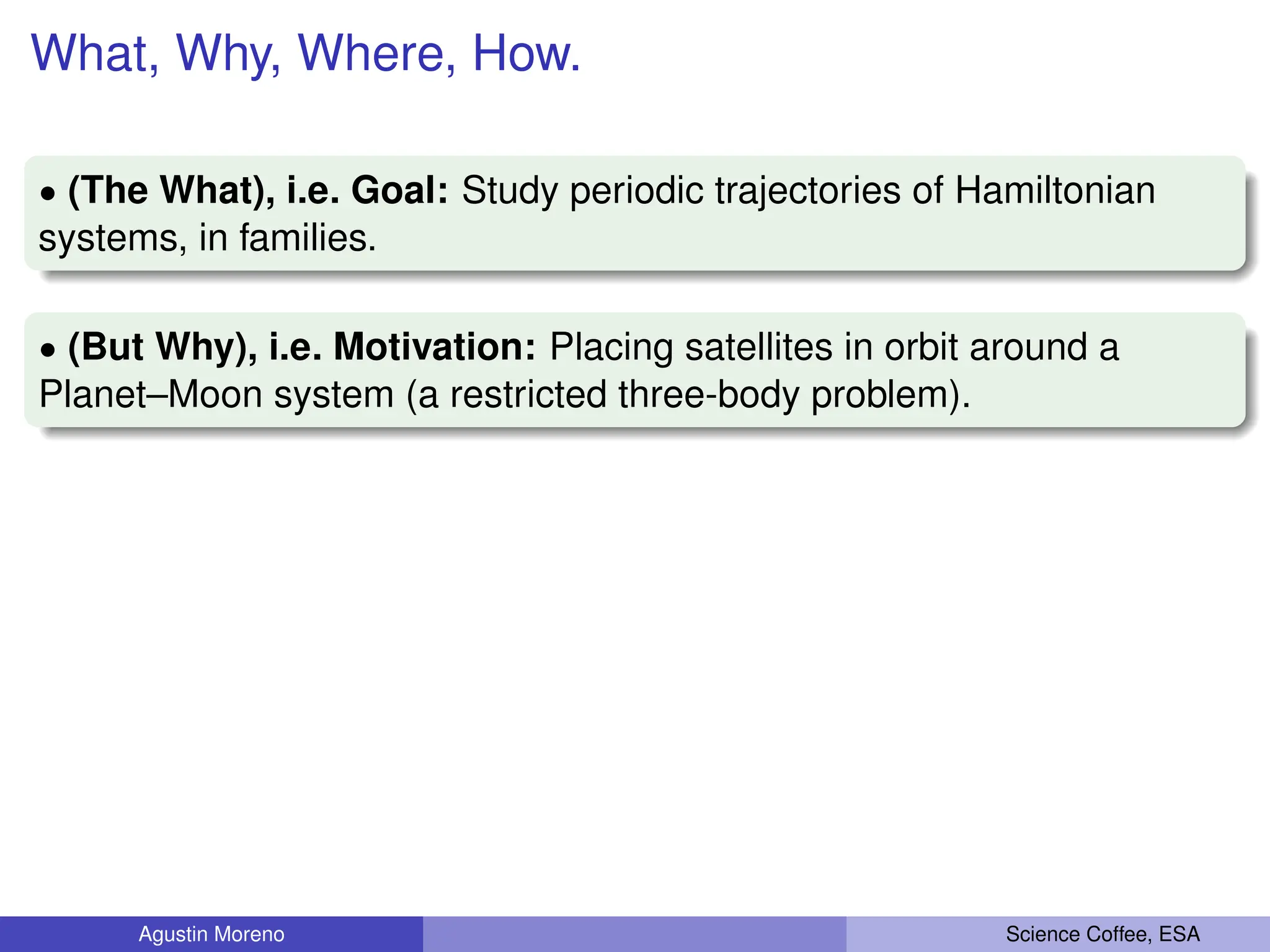 What, Why, Where, How.
‚ (The What), i.e. Goal: Study periodic trajectories of Hamiltonian
systems, in families.
‚ (But Why), i.e. Motivation: Placing satellites in orbit around a
Planet–Moon system (a restricted three-body problem).
Agustin Moreno Science Coffee, ESA
 