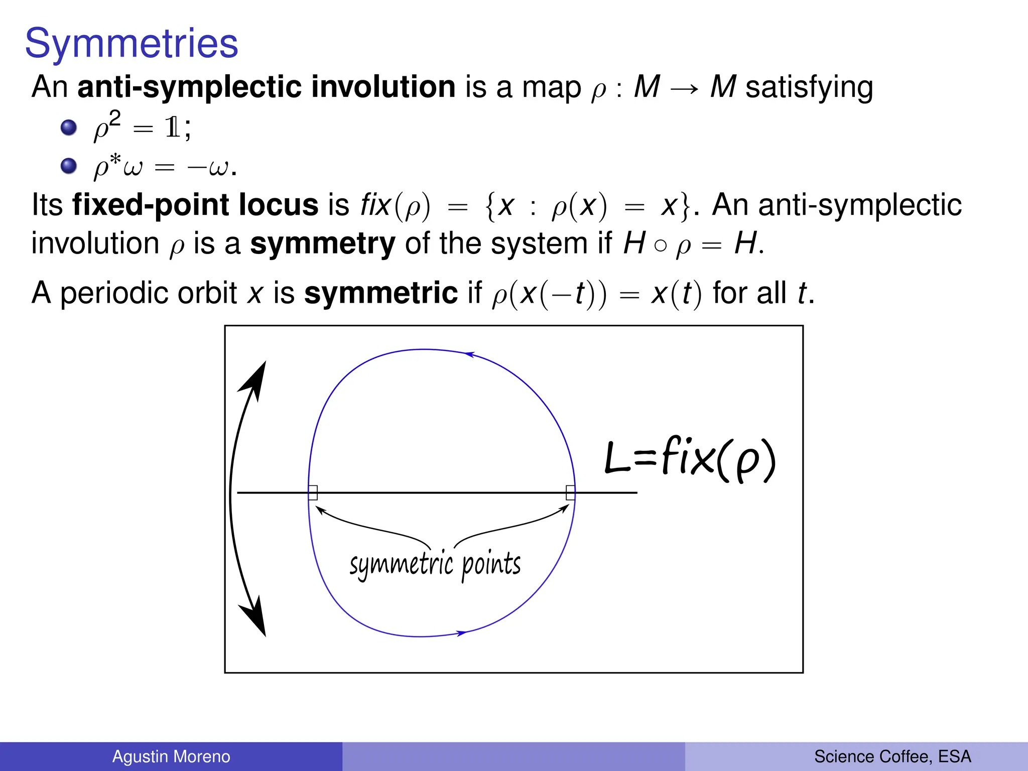 Symmetries
An anti-symplectic involution is a map ρ : M Ñ M satisfying
ρ2 “ 1;
ρ˚ω “ ´ω.
Its fixed-point locus is fixpρq “ tx : ρpxq “ xu. An anti-symplectic
involution ρ is a symmetry of the system if H ˝ ρ “ H.
A periodic orbit x is symmetric if ρpxp´tqq “ xptq for all t.
L=fix(ρ)
symmetric points
Agustin Moreno Science Coffee, ESA
 
