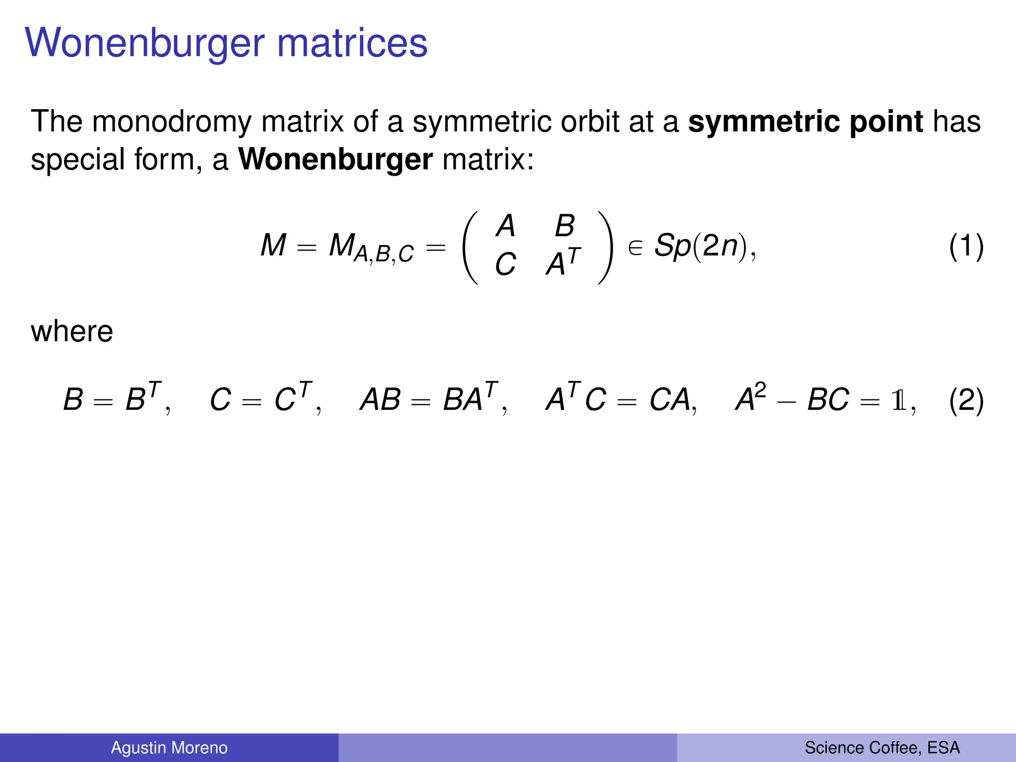 Wonenburger matrices
The monodromy matrix of a symmetric orbit at a symmetric point has
special form, a Wonenburger matrix:
M “ MA,B,C “
ˆ
A B
C AT
˙
P Spp2nq, (1)
where
B “ BT
, C “ CT
, AB “ BAT
, AT
C “ CA, A2
´ BC “ 1, (2)
Agustin Moreno Science Coffee, ESA
 
