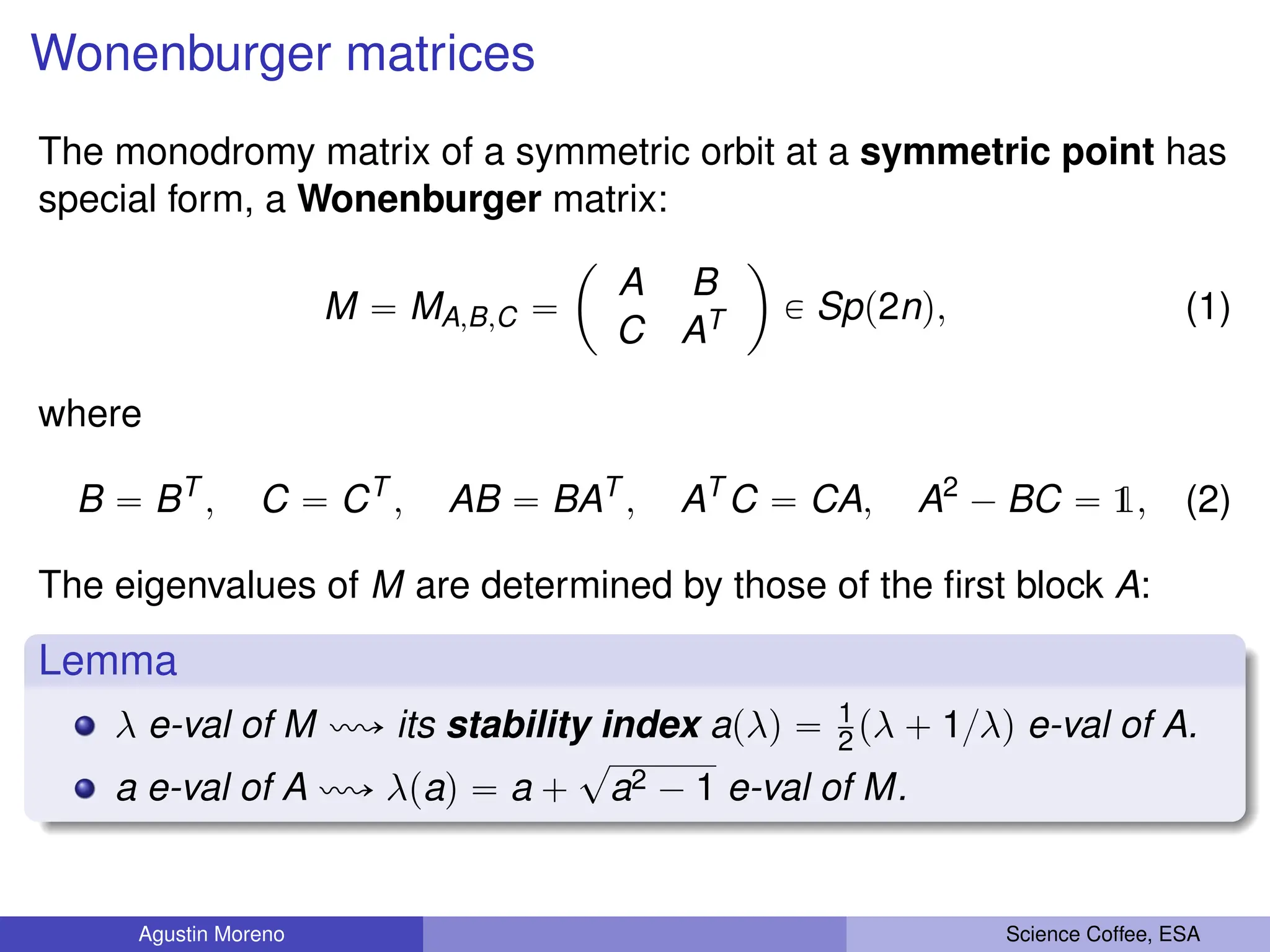 Wonenburger matrices
The monodromy matrix of a symmetric orbit at a symmetric point has
special form, a Wonenburger matrix:
M “ MA,B,C “
ˆ
A B
C AT
˙
P Spp2nq, (1)
where
B “ BT
, C “ CT
, AB “ BAT
, AT
C “ CA, A2
´ BC “ 1, (2)
The eigenvalues of M are determined by those of the first block A:
Lemma
λ e-val of M ù its stability index apλq “ 1
2 pλ ` 1{λq e-val of A.
a e-val of A ù λpaq “ a `
?
a2 ´ 1 e-val of M.
Agustin Moreno Science Coffee, ESA
 