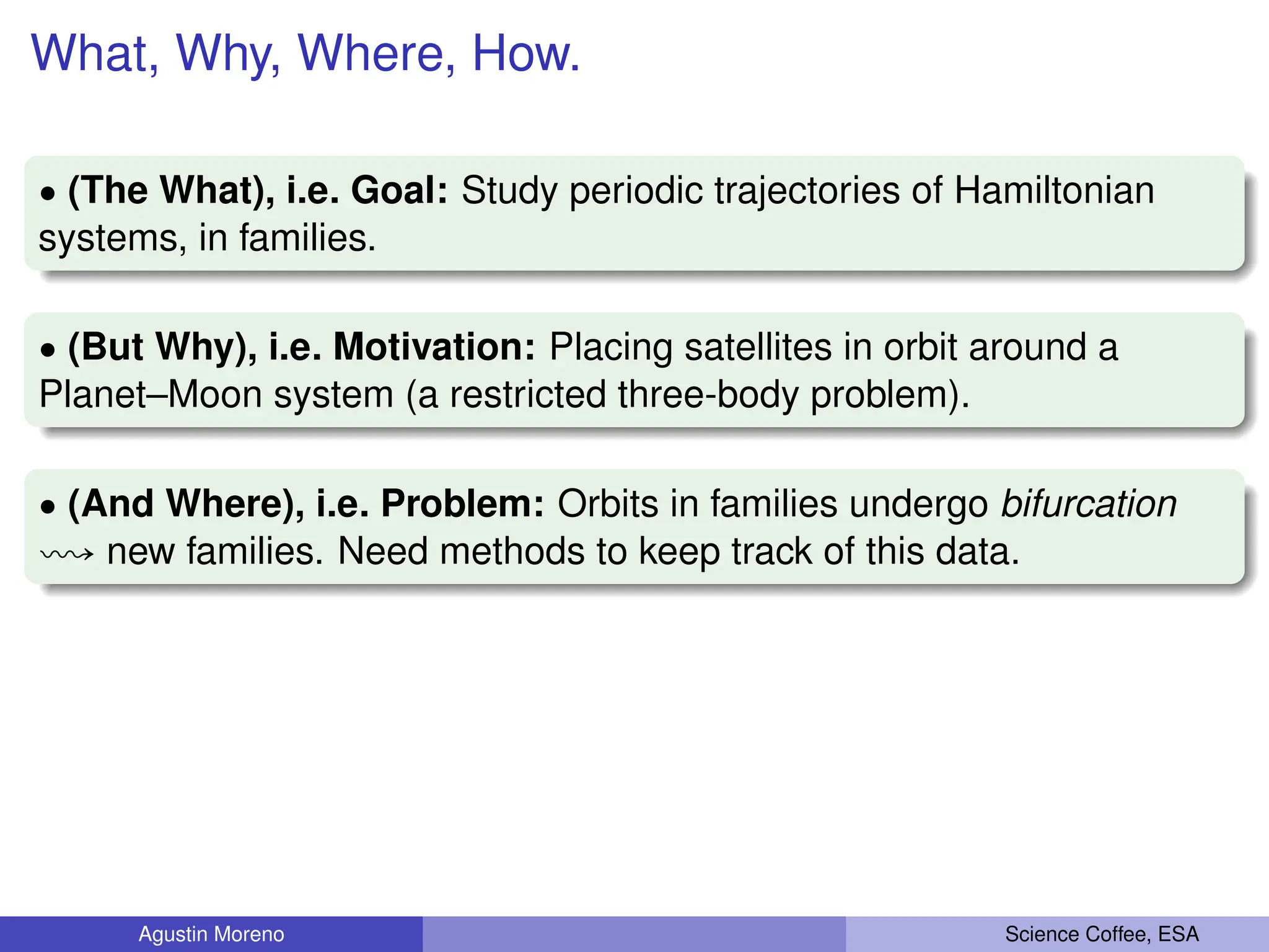 What, Why, Where, How.
‚ (The What), i.e. Goal: Study periodic trajectories of Hamiltonian
systems, in families.
‚ (But Why), i.e. Motivation: Placing satellites in orbit around a
Planet–Moon system (a restricted three-body problem).
‚ (And Where), i.e. Problem: Orbits in families undergo bifurcation
ù new families. Need methods to keep track of this data.
Agustin Moreno Science Coffee, ESA
 