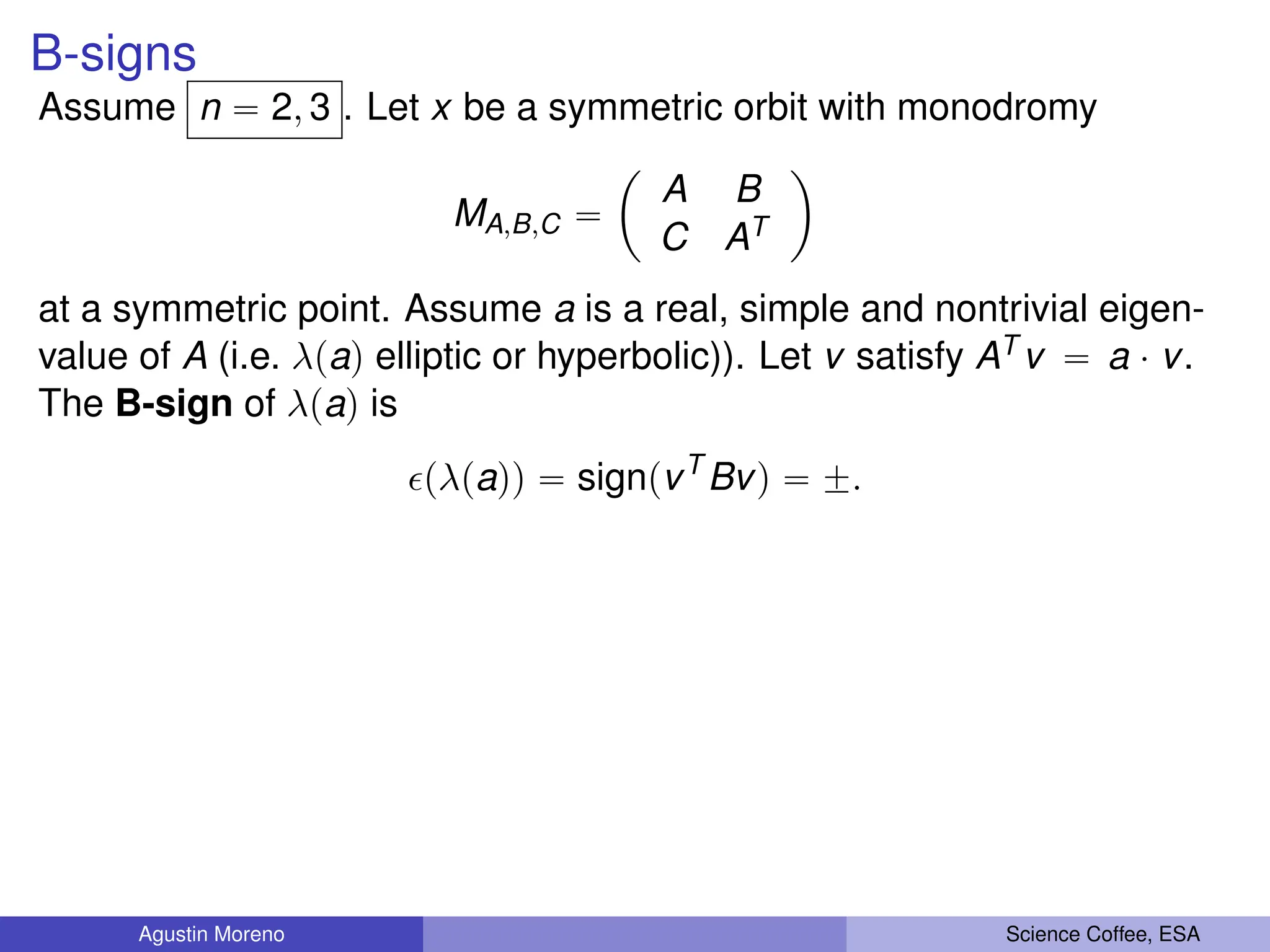 B-signs
Assume n “ 2, 3 . Let x be a symmetric orbit with monodromy
MA,B,C “
ˆ
A B
C AT
˙
at a symmetric point. Assume a is a real, simple and nontrivial eigen-
value of A (i.e. λpaq elliptic or hyperbolic)). Let v satisfy AT v “ a ¨ v.
The B-sign of λpaq is
pλpaqq “ signpvT
Bvq “ ˘.
Agustin Moreno Science Coffee, ESA
 