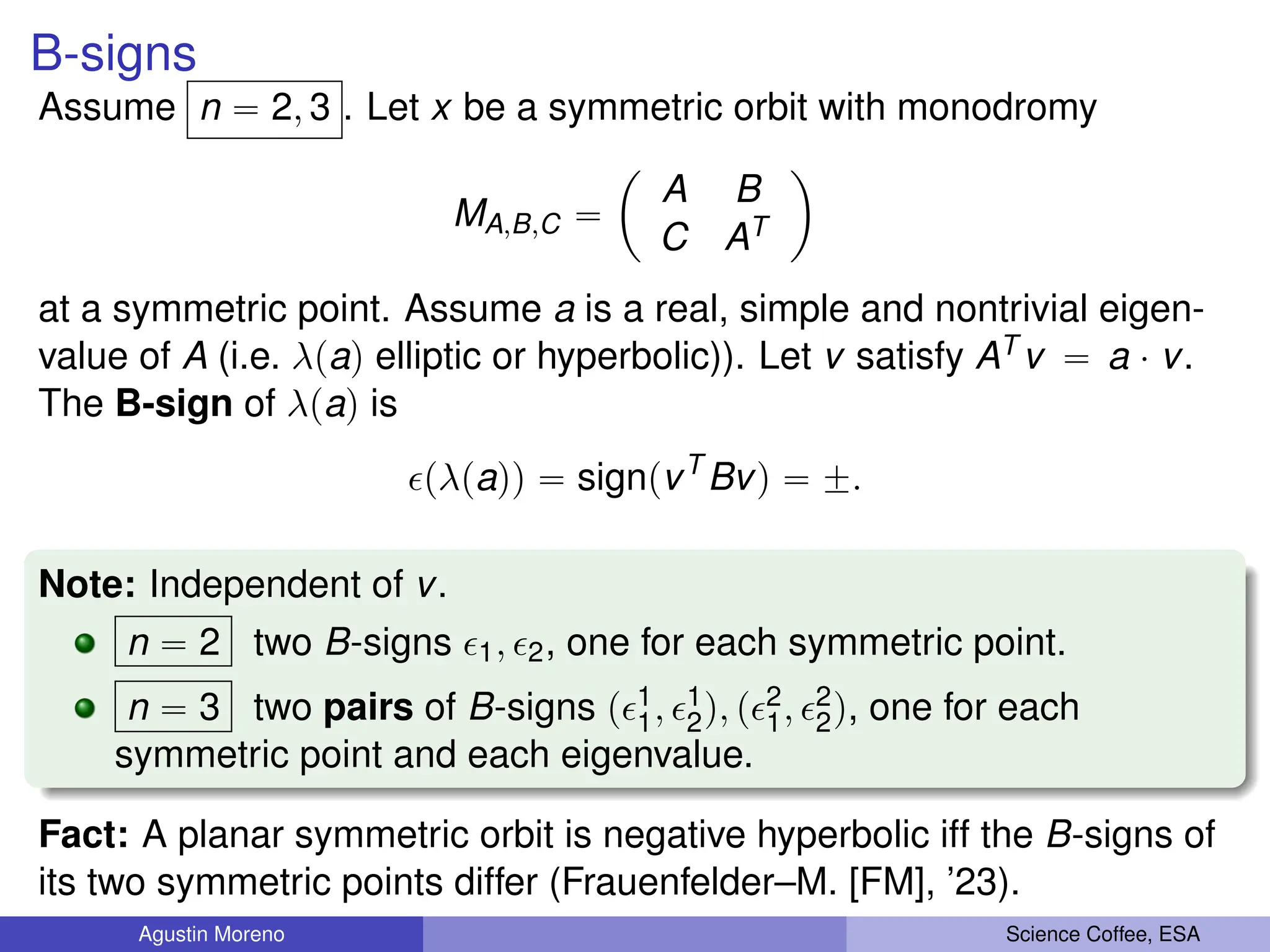 B-signs
Assume n “ 2, 3 . Let x be a symmetric orbit with monodromy
MA,B,C “
ˆ
A B
C AT
˙
at a symmetric point. Assume a is a real, simple and nontrivial eigen-
value of A (i.e. λpaq elliptic or hyperbolic)). Let v satisfy AT v “ a ¨ v.
The B-sign of λpaq is
pλpaqq “ signpvT
Bvq “ ˘.
Note: Independent of v.
n “ 2 two B-signs 1, 2, one for each symmetric point.
n “ 3 two pairs of B-signs p1
1, 1
2q, p2
1, 2
2q, one for each
symmetric point and each eigenvalue.
Fact: A planar symmetric orbit is negative hyperbolic iff the B-signs of
its two symmetric points differ (Frauenfelder–M. [FM], ’23).
Agustin Moreno Science Coffee, ESA
 