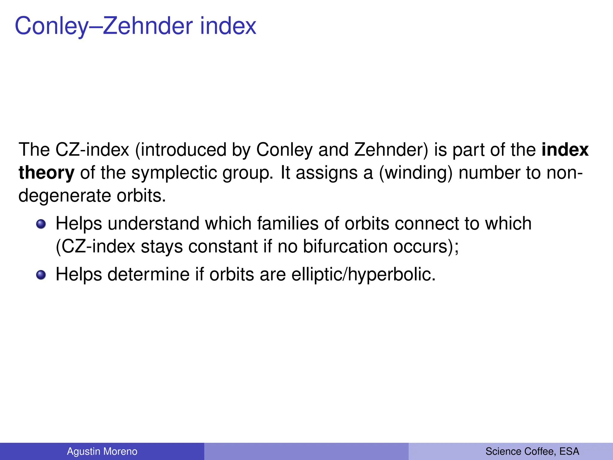 Conley–Zehnder index
The CZ-index (introduced by Conley and Zehnder) is part of the index
theory of the symplectic group. It assigns a (winding) number to non-
degenerate orbits.
Helps understand which families of orbits connect to which
(CZ-index stays constant if no bifurcation occurs);
Helps determine if orbits are elliptic/hyperbolic.
Agustin Moreno Science Coffee, ESA
 