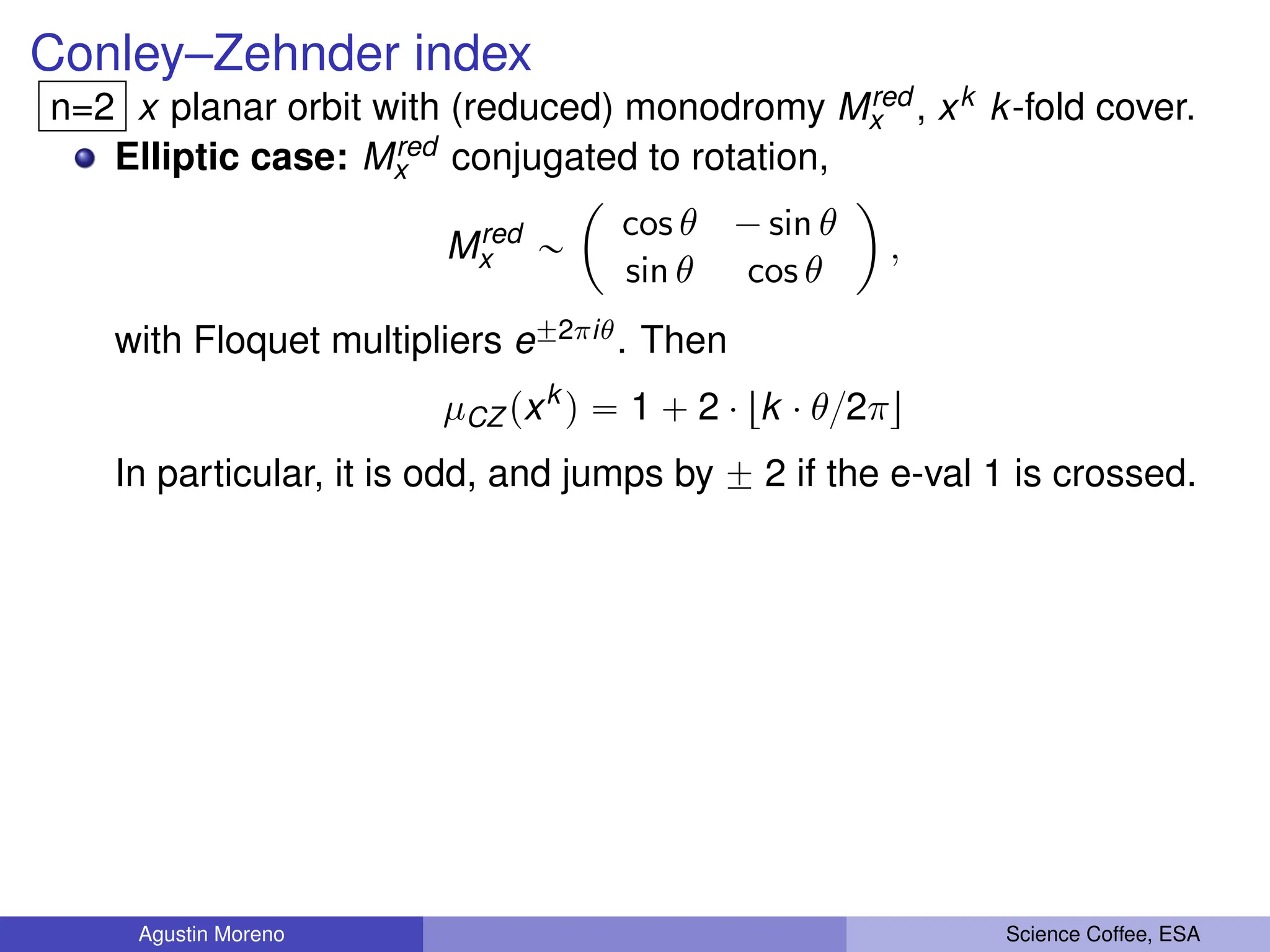 Conley–Zehnder index
n=2 x planar orbit with (reduced) monodromy Mred
x , xk k-fold cover.
Elliptic case: Mred
x conjugated to rotation,
Mred
x „
ˆ
cos θ ´ sin θ
sin θ cos θ
˙
,
with Floquet multipliers e˘2πiθ. Then
µCZ pxk
q “ 1 ` 2 ¨ tk ¨ θ{2πu
In particular, it is odd, and jumps by ˘ 2 if the e-val 1 is crossed.
Agustin Moreno Science Coffee, ESA
 