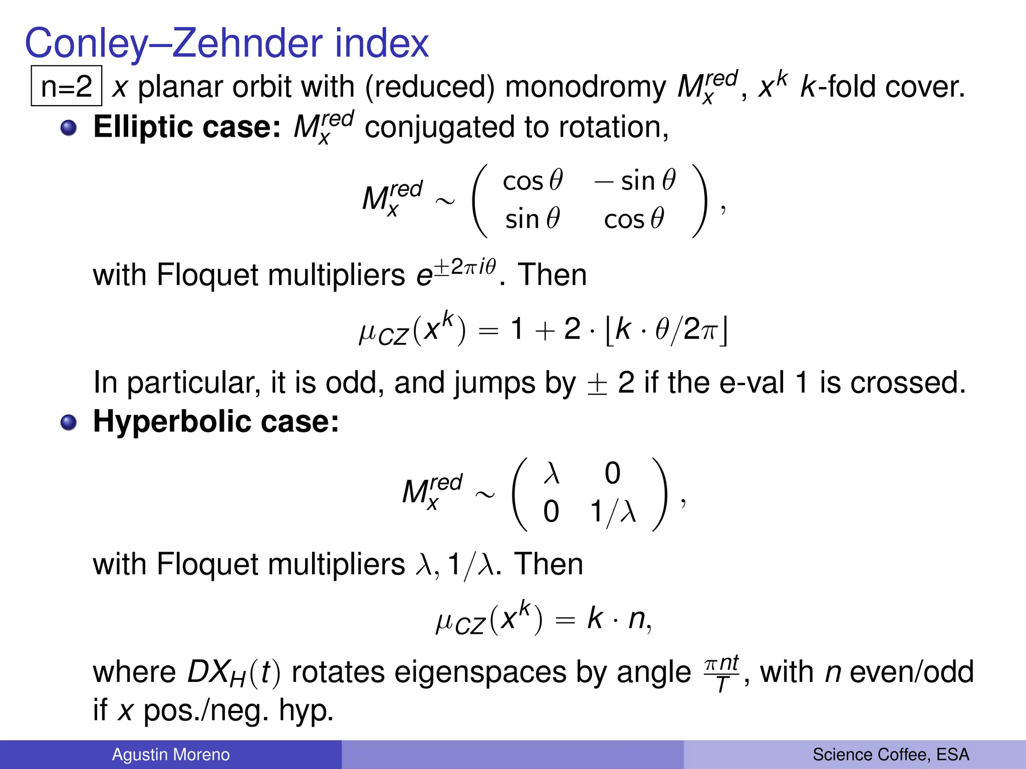 Conley–Zehnder index
n=2 x planar orbit with (reduced) monodromy Mred
x , xk k-fold cover.
Elliptic case: Mred
x conjugated to rotation,
Mred
x „
ˆ
cos θ ´ sin θ
sin θ cos θ
˙
,
with Floquet multipliers e˘2πiθ. Then
µCZ pxk
q “ 1 ` 2 ¨ tk ¨ θ{2πu
In particular, it is odd, and jumps by ˘ 2 if the e-val 1 is crossed.
Hyperbolic case:
Mred
x „
ˆ
λ 0
0 1{λ
˙
,
with Floquet multipliers λ, 1{λ. Then
µCZ pxk
q “ k ¨ n,
where DXHptq rotates eigenspaces by angle πnt
T , with n even/odd
if x pos./neg. hyp.
Agustin Moreno Science Coffee, ESA
 