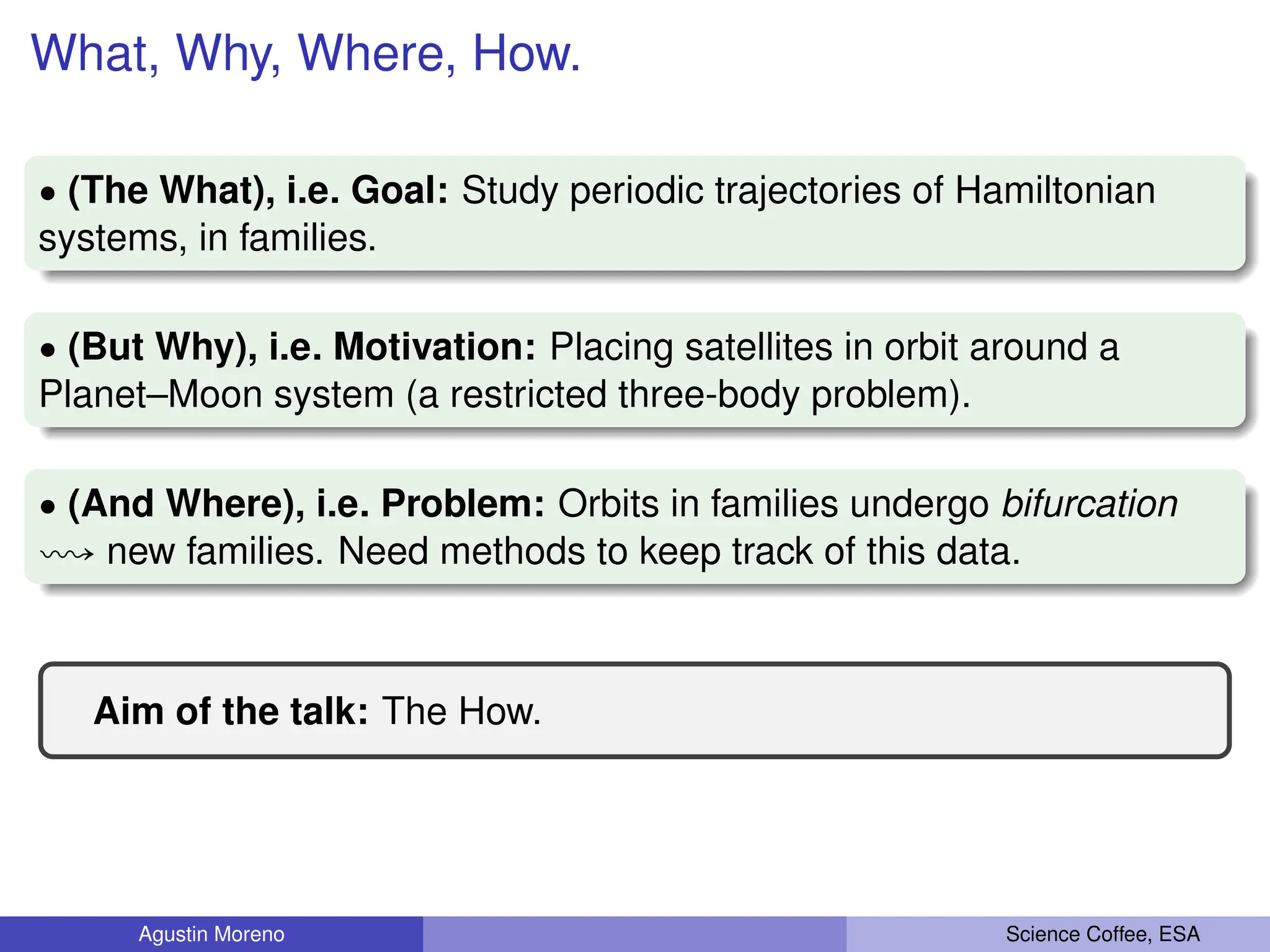 What, Why, Where, How.
‚ (The What), i.e. Goal: Study periodic trajectories of Hamiltonian
systems, in families.
‚ (But Why), i.e. Motivation: Placing satellites in orbit around a
Planet–Moon system (a restricted three-body problem).
‚ (And Where), i.e. Problem: Orbits in families undergo bifurcation
ù new families. Need methods to keep track of this data.
Aim of the talk: The How.
Agustin Moreno Science Coffee, ESA
 