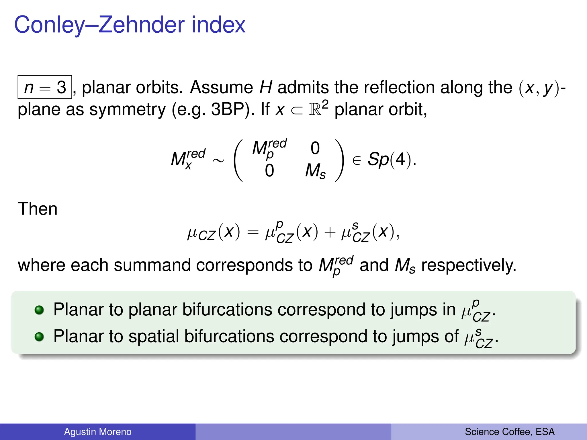 Conley–Zehnder index
n “ 3 , planar orbits. Assume H admits the reflection along the px, yq-
plane as symmetry (e.g. 3BP). If x Ă R2 planar orbit,
Mred
x „
ˆ
Mred
p 0
0 Ms
˙
P Spp4q.
Then
µCZ pxq “ µp
CZ pxq ` µs
CZ pxq,
where each summand corresponds to Mred
p and Ms respectively.
Planar to planar bifurcations correspond to jumps in µp
CZ .
Planar to spatial bifurcations correspond to jumps of µs
CZ .
Agustin Moreno Science Coffee, ESA
 