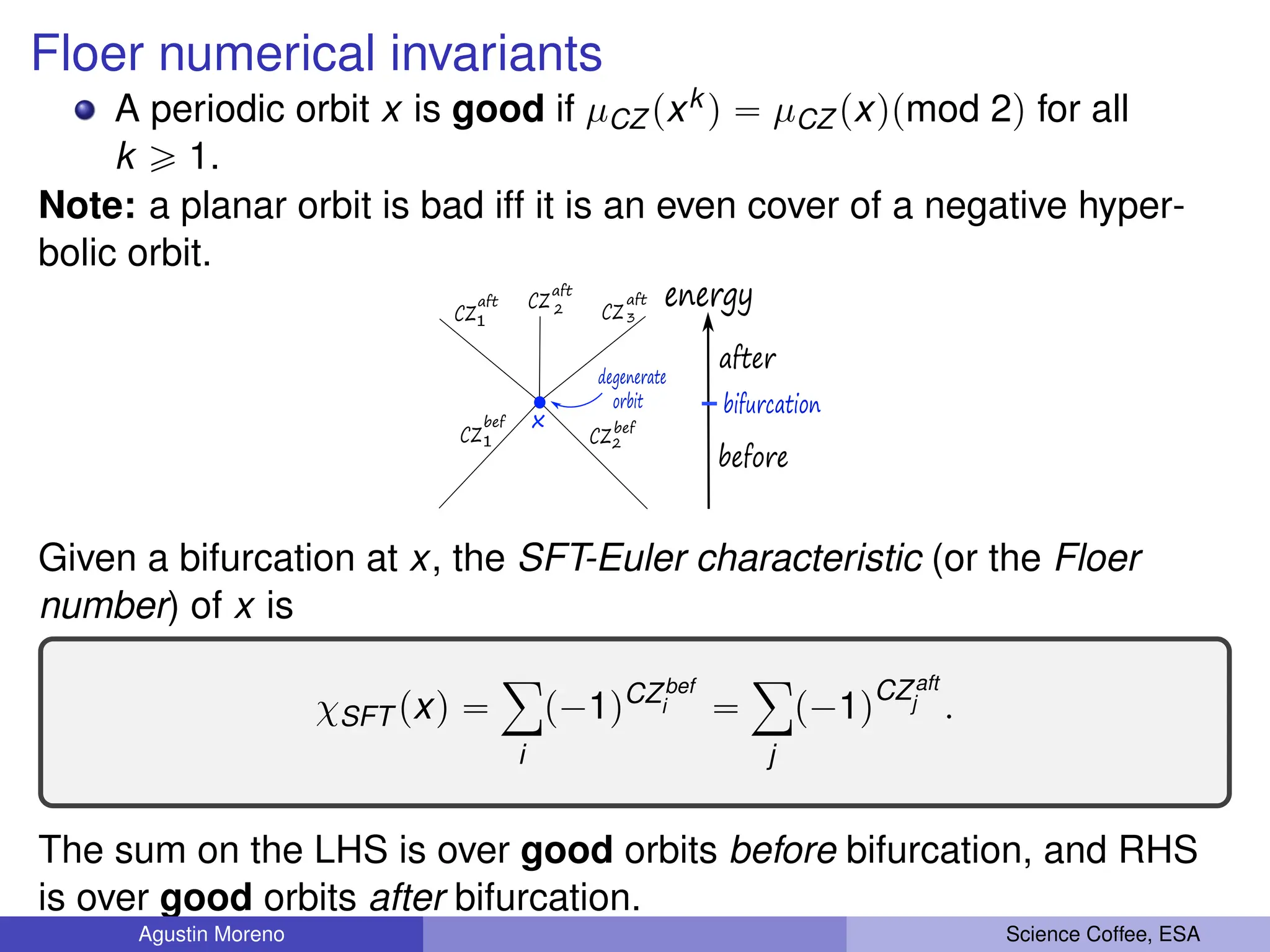 Floer numerical invariants
A periodic orbit x is good if µCZ pxk q “ µCZ pxqpmod 2q for all
k ě 1.
Note: a planar orbit is bad iff it is an even cover of a negative hyper-
bolic orbit.
energy
before
after
bifurcation
CZ CZ
CZ
CZ
CZ
bef bef
aft
aft
aft
1
1
2
2
3
degenerate
orbit
x
Given a bifurcation at x, the SFT-Euler characteristic (or the Floer
number) of x is
χSFT pxq “
ÿ
i
p´1qCZbef
i “
ÿ
j
p´1qCZaft
j .
The sum on the LHS is over good orbits before bifurcation, and RHS
is over good orbits after bifurcation.
Agustin Moreno Science Coffee, ESA
 