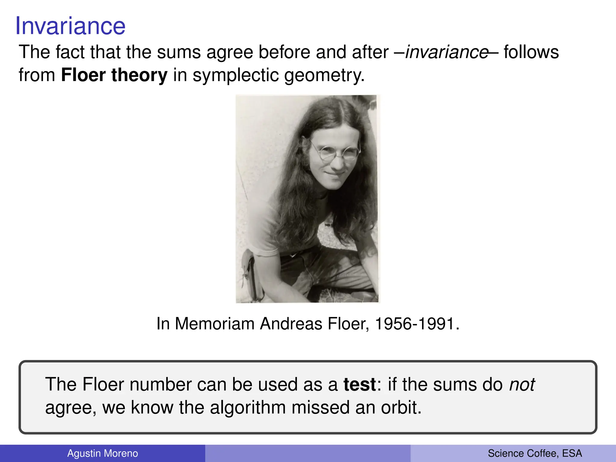 Invariance
The fact that the sums agree before and after –invariance– follows
from Floer theory in symplectic geometry.
In Memoriam Andreas Floer, 1956-1991.
The Floer number can be used as a test: if the sums do not
agree, we know the algorithm missed an orbit.
Agustin Moreno Science Coffee, ESA
 
