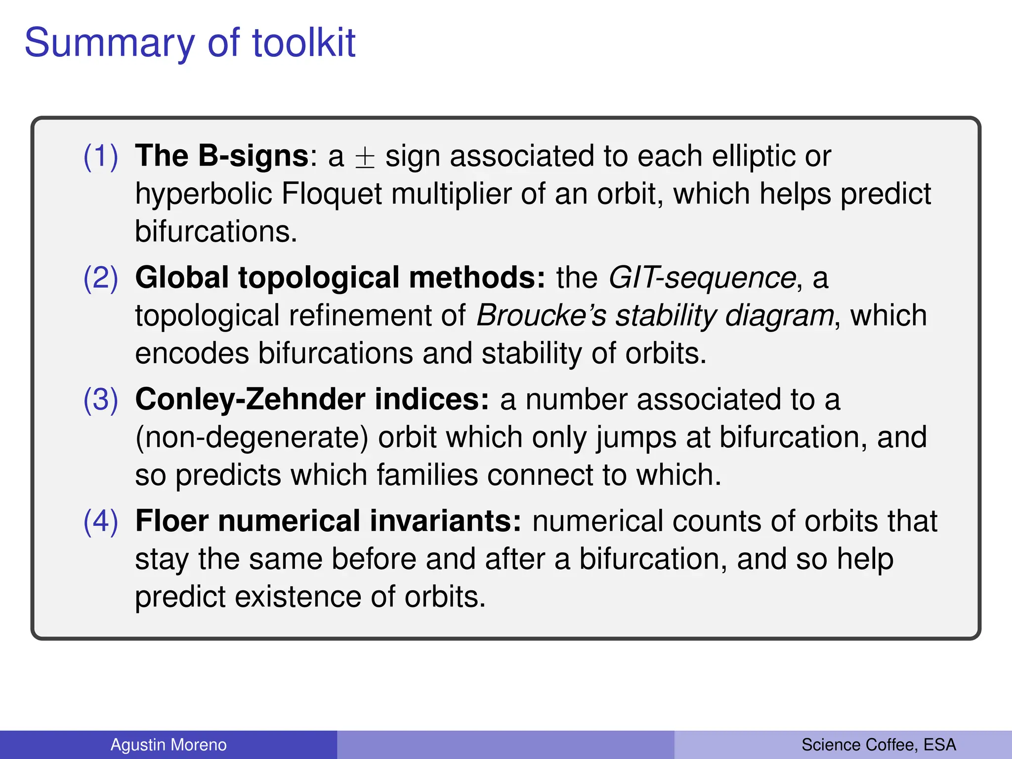 Summary of toolkit
(1) The B-signs: a ˘ sign associated to each elliptic or
hyperbolic Floquet multiplier of an orbit, which helps predict
bifurcations.
(2) Global topological methods: the GIT-sequence, a
topological refinement of Broucke’s stability diagram, which
encodes bifurcations and stability of orbits.
(3) Conley-Zehnder indices: a number associated to a
(non-degenerate) orbit which only jumps at bifurcation, and
so predicts which families connect to which.
(4) Floer numerical invariants: numerical counts of orbits that
stay the same before and after a bifurcation, and so help
predict existence of orbits.
Agustin Moreno Science Coffee, ESA
 