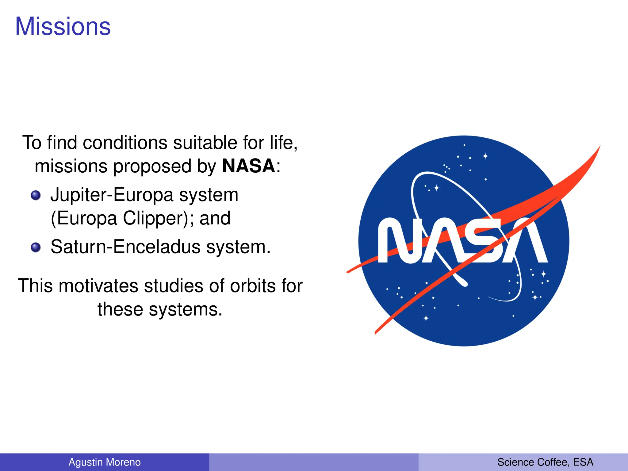 Missions
To find conditions suitable for life,
missions proposed by NASA:
Jupiter-Europa system
(Europa Clipper); and
Saturn-Enceladus system.
This motivates studies of orbits for
these systems.
Agustin Moreno Science Coffee, ESA
 