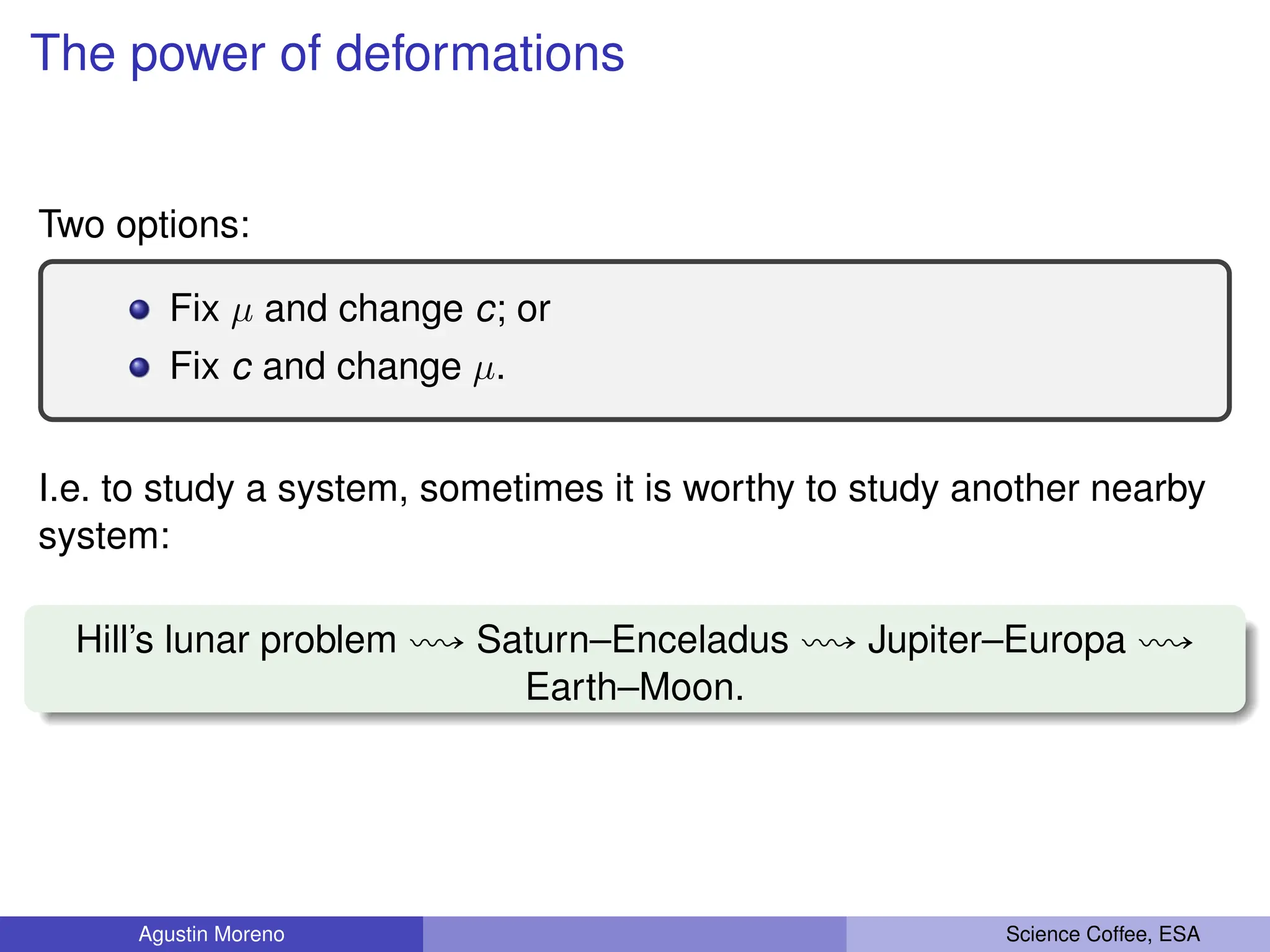 The power of deformations
Two options:
Fix µ and change c; or
Fix c and change µ.
I.e. to study a system, sometimes it is worthy to study another nearby
system:
Hill’s lunar problem ù Saturn–Enceladus ù Jupiter–Europa ù
Earth–Moon.
Agustin Moreno Science Coffee, ESA
 