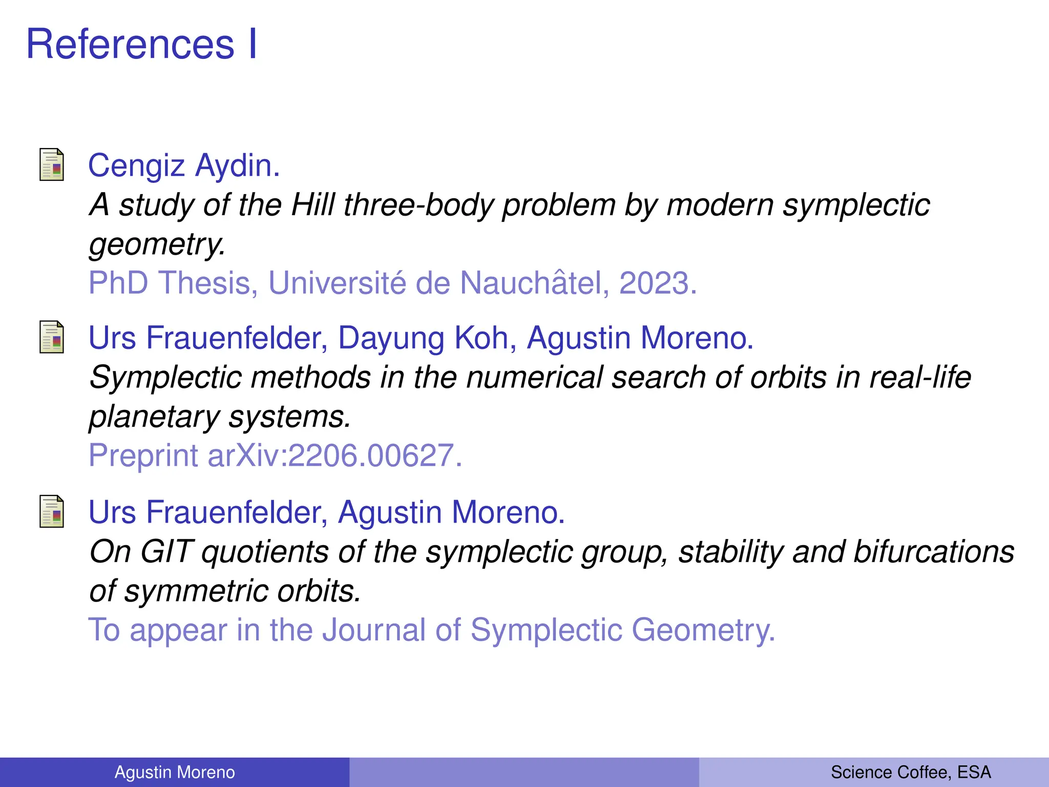 References I
Cengiz Aydin.
A study of the Hill three-body problem by modern symplectic
geometry.
PhD Thesis, Université de Nauchâtel, 2023.
Urs Frauenfelder, Dayung Koh, Agustin Moreno.
Symplectic methods in the numerical search of orbits in real-life
planetary systems.
Preprint arXiv:2206.00627.
Urs Frauenfelder, Agustin Moreno.
On GIT quotients of the symplectic group, stability and bifurcations
of symmetric orbits.
To appear in the Journal of Symplectic Geometry.
Agustin Moreno Science Coffee, ESA
 