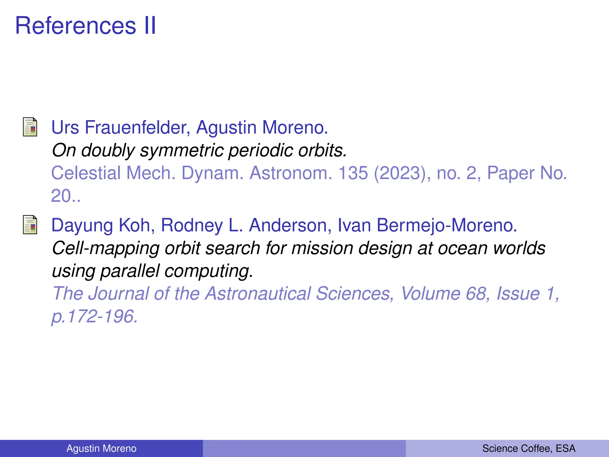 References II
Urs Frauenfelder, Agustin Moreno.
On doubly symmetric periodic orbits.
Celestial Mech. Dynam. Astronom. 135 (2023), no. 2, Paper No.
20..
Dayung Koh, Rodney L. Anderson, Ivan Bermejo-Moreno.
Cell-mapping orbit search for mission design at ocean worlds
using parallel computing.
The Journal of the Astronautical Sciences, Volume 68, Issue 1,
p.172-196.
Agustin Moreno Science Coffee, ESA
 