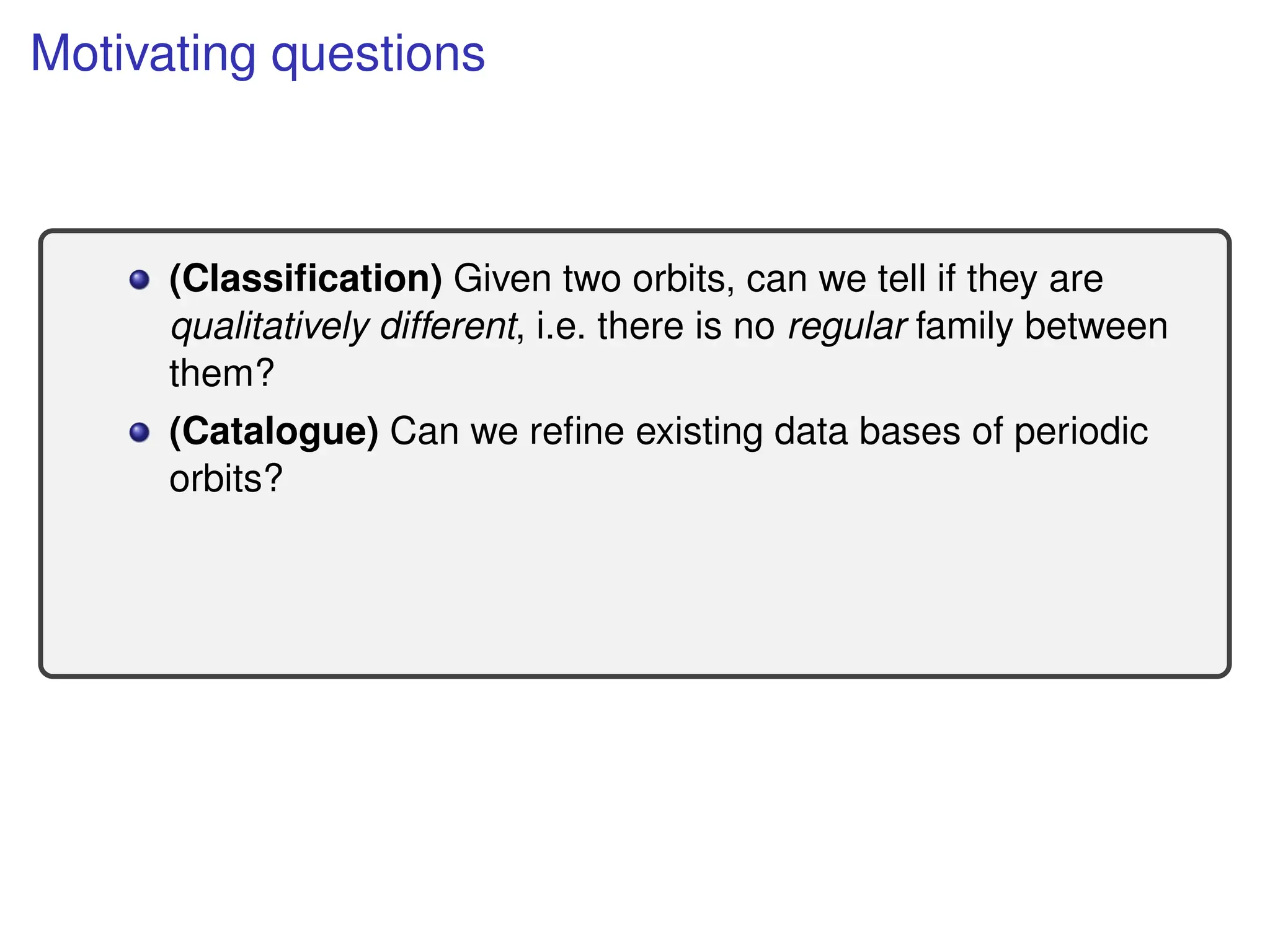 Motivating questions
(Classification) Given two orbits, can we tell if they are
qualitatively different, i.e. there is no regular family between
them?
(Catalogue) Can we refine existing data bases of periodic
orbits?
 