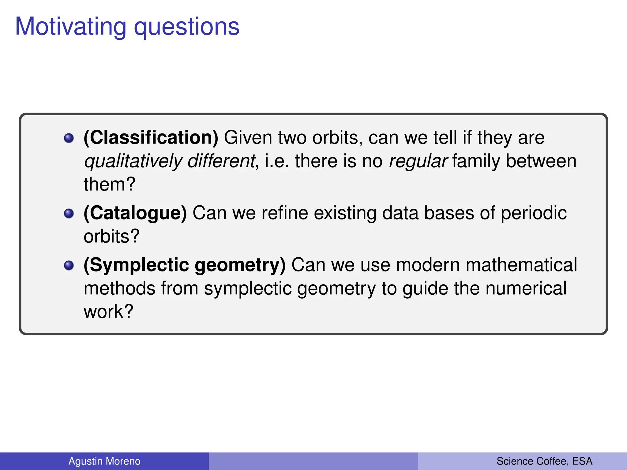 Motivating questions
(Classification) Given two orbits, can we tell if they are
qualitatively different, i.e. there is no regular family between
them?
(Catalogue) Can we refine existing data bases of periodic
orbits?
(Symplectic geometry) Can we use modern mathematical
methods from symplectic geometry to guide the numerical
work?
Agustin Moreno Science Coffee, ESA
 