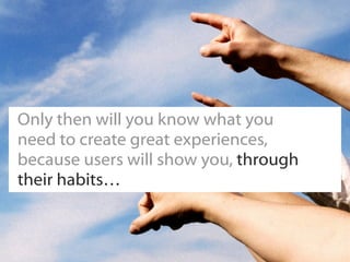Only then will you know what you
need to create great experiences,
because users will show you, through
their habits…
 