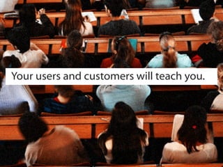 Your users and customers will teach you.
 