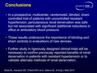 Conclusions
• In a prospective, multicenter, randomized, blinded, sham
controlled trial of patients with uncontrolled resistant
hypertension, percutaneous renal denervation was safe
but not associated with significant additional reductions in
office or ambulatory blood pressure.
• These results underscore the importance of blinding and
sham controls in evaluations of new devices.
• Further study in rigorously designed clinical trials will be
necessary to confirm previously reported benefits of renal
denervation in patients with resistant hypertension or to
validate alternate methods of renal denervation.
Bhatt DL, Kandzari DE, O’Neill WW, et al...Bakris GL. N Engl J Med 2014
 
