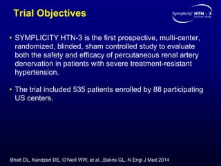 Trial Objectives
• SYMPLICITY HTN-3 is the first prospective, multi-center,
randomized, blinded, sham controlled study to evaluate
both the safety and efficacy of percutaneous renal artery
denervation in patients with severe treatment-resistant
hypertension.
• The trial included 535 patients enrolled by 88 participating
US centers.
Bhatt DL, Kandzari DE, O’Neill WW, et al...Bakris GL. N Engl J Med 2014
 