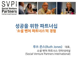 성공을 위한 파트너십
‘소셜 벤처 파트너스’의 경험



         루쓰 존스(Ruth Jones) 대표,
             소셜 벤처 파트너스 인터내셔널
   (Social Venture Partners International)
 