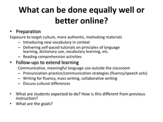 Pedagogical reasons for blendingDifferent, more engaging ways to present materialBetter preparation, monitoring student progress more closely -> more effective use of classroom timeConsistent delivery of learning materials across sectionsRepeated practice opportunitiesIndividualized instruction, immediate feedbackBuilt-in review of earlier materials