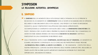  IL SIMPOSIO ERA UN MOMENTO DELLA VITA SOCIALE GRECA E ROMANA IN CUI LE PERSONE SI
RIUNIVANO IN UN MOMENTO DI CONVIVIALITA’ CON LO SCOPO DI SCAMBIARSI IDEE ED OPINIONI
RIGUARDO A VARI ARGOMENTI DELLA VITA SOCIALE. UNO SPAZIO E UN TEMPO DI RIFLESSIONE
DURANTE IL QUALE I PARTECIPANTI SVILUPPAVANO DISCUSSIONI APPROFONDITE,
ACCOMPAGNANDO IL CONFRONTO CON BUON CIBO E VINO. LA DIMENSIONE COMUNITARIA DEL
PASTO DIVENIVA COSI’ UN RITO VERO E PROPRIO IN GRADO DI PRODURRE TRA I COMMENSALI UN
MODO DI STARE ASSIEME DIVERSO CHE FACILITAVA L’ASCOLTO E IL DIALOGO E METTEVA I
PARTECIPANTI IN UNA CONDIZIONE DI RECIPROCO AGIO.
 DALLA TRADIZIONE ANTICA NASCE SYMPOSION, GIUNTO ALLA SUA 3^ EDIZIONE, UN MOMENTO DI
SCAMBIO, RIFLESSIONE E CONVIVIALITA’ IN CUI CIASCUNO DEI PARTECIPANTI POSSA TROVARE
«NUTRIMENTO» PER IL CORPO, LA MENTE E LO SPIRITO, LE TRE DIMENSIONI COSTITUTIVE DELLA
NOSTRA PERSONALITA’. LONTANI DAI RITMI FRENETICI DELLE NOSTRE GIORNATE-TIPO, REGALARSI UN
TEMPO GIUSTO PER NUTRIRE QUESTE IMPORTANTI DIMENSIONI INTERIORI PUO’ DIVENTARE
OPPORTUNITA’, RIFLESSIONI ED ENERGIA.
SYMPOSION
LA RELAZIONE AUTENTICA: UN’IMPRESA!
IL SIMPOSIO
 