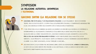 SYMPOSION
LA RELAZIONE AUTENTICA: UN’IMPRESA!
I TESTIMONIAL
GIACOMO SINTINI (LA RELAZIONE CON SE STESSI)
 GIACOMO, PER TUTTI JACK, E’ UN PALLAVOLISTA ITALIANO. IL SUO PALMARES E’ RICCO DI DIVERSI
TROFEI, TRA CUI DUE SCUDETTI, 1 COPPA ITALIA, 3 SUPERCOPPA ITALIANA, 1 CAMPIONATO MONDIALE PER
CLUB, UNA MEDAGLIA D’ORO AGLI EUROPEI CON LA MAGLIA DELLA NAZIONALE.
 E’ NEL PIENO DELLA SUA CARRIERA QUANDO UN GIORNO UN DOLORE ALLA SCHIENA LO COSTRINGE A
INTERROMPERE GLI ALLENAMENTI: CAMPANELLO D’ALLARME DELLA GRAVE MALATTIA CHE DA LI’ A
QUALCHE MESE GLI VERRA’ DIAGNOSTICATA. GIACOMO COMINCIA IN QUEL MOMENTO LA SUA LOTTA:
PER LA VITA MA ANCHE PER RIMANERE SE STESSO E NON FARSI RUBARE DALLA MALATTIA LA SUA
SERENITA’, I SUOI PROGETTI, I SUOI SOGNI. DOPO UN PERIODO LUNGO E DURISSIMO GIACOMO RIESCE A
GUARIRE. A LUI, PERO’ NON BASTA, VUOLE TORNARE A GIOCARE….
 JACK RACCONTA LA SUA STORIA NEL BELLISSIMO LIBRO, EDITO DA MONDADORI, «FORZA E CORAGGIO»,
LE DOTI CHE GLI SONO SERVITE PER VINCERE LA SUA BATTAGLIA. A NOI LA GIOIA DI ASCOLTARE IL SUO
RACCONTO DIRETTAMENTE DALLA SUA VOCE.
 