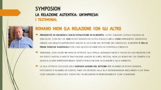SYMPOSION
LA RELAZIONE AUTENTICA: UN’IMPRESA!
I TESTIMONIAL
ROMANO MION (LA RELAZIONE CON GLI ALTRI)
 PRESIDENTE DI MIGROSS E SOCIO FONDATORE DI EUROSPIN, LA PIU’ GRANDE CATENA ITALIANA DI
DISCOUNT, CON PIU’ DI 1000 PUNTI VENDITA IN TUTTA ITALIA E CIRCA 12000 DIPENDENTI. DIVENTATA
ORMAI UNA REALTÀ IMPORTANTE ANCHE AL DI FUORI DEL SETTORE DEL DISCOUNT, EUROSPIN È TRA LE
PRIME INSEGNE NAZIONALI CON UNA QUOTA DI MERCATO IN CONTINUA CRESCITA.
 VERONESE, CON OLTRE 40 ANNI DI ATTIVITA’ ALLE SPALLE, ROMANO MION E’ FIGLIO DI UNA REGIONE CHE
HA DATO I NATALI A MOLTE PMI ITALIANE (ANCHE SE LORO, PICCOLI, NON LO SONO PIU’ DA TEMPO) E DI
QUELLA CLASSE IMPRENDITORIALE VENETA POCO INCLINE AI CLAMORI E ALLA VISIBILITA’.
 LA SUA ATTIVITA’ DI GUIDA DELL’AZIENDA LEADER NEL SETTORE PER NUMERO DI PUNTI VENDITA,
FATTURATO E NUMERO DI CLIENTI, FARA’ DA SFONDO ALLA SUA TESTIMONIANZA RIGUARDO A UN TEMA
COSI’ GRANDE E DELICATO, TANTO PIU’ IN RELAZIONI DI RESPONSABILITA’ COSI’ COMPLESSE.
 