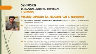 SYMPOSION
LA RELAZIONE AUTENTICA: UN’IMPRESA!
I TESTIMONIAL
VINCENZO LINARELLO (LA RELAZIONE CON IL TERRITORIO)
 VINCENZO E’ IL PRESIDENTE DI GOEL-GRUPPO COOPERATIVO , CHE LOTTA CONTRO LA ‘NDRANGHETA IN
CALABRIA E NEL RESTO D’ITALIA.
 LA SUA STORIA PROFESSIONALE INIZIA SUL FINIRE DEGLI ANNI ’90, CON L’INCONTRO CON MONSIGNOR
BREGANTINI, ALLORA VESCOVO DELLA LOCRIDE. VINCENZO INIZIA A COLLABORARE NELLA DIOCESI CON LUI
NELL’AMBITO SOCIALE E DEL LAVORO E NEL 2003 CREA IL GRUPPO COOPERATIVO GOEL, UN VERO E PROPRIO
PROGETTO CULTURALE DI CAMBIAMENTO PER LA CALABRIA. NEL 2008 È TRA I PROMOTORI DELL’ALLEANZA
CON LA LOCRIDE E LA CALABRIA, CHE SI PROPONE DI OSTACOLARE IL DILAGARE DELLA ‘NDRANGHETA E DELLE
MASSONERIE DEVIATE E QUALCHE ANNO DOPO PORTA «CANGIARI», BRAND D’ALTA MODA APPARTENENTE AL
GRUPPO, ALLE SFILATE MILANESI.
 PUR DOVENDO CONTRASTARE I FREQUENTI ATTI INTIMIDATORI E DI SABOTAGGIO CHE VORREBBERO
CONTRASTARE IL LORO FARE, OGGI GOEL E’ UNA REALTA’ IMPORTANTE CHE RAGGRUPPA AL PROPRIO
INTERNO 9 COOPERATIVE SOCIALI, 2 NON SOCIALI, DUE ASSOCIAZIONI DI VOLONTARIATO, UNA
FONDAZIONE E 28 AZIENDE PREVALENTEMENTE AGRICOLE, MENTRE NUMEROSI SONO I PREMI NAZIONALI E
INTERNAZIONALI RICEVUTI DA VINCENZO E DAL GRUPPO PER L’IMPEGNO PROFUSO NELLO SVILUPPO DELLA
CULTURA ETICA E DELLA LEGALITA’.
 