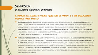SYMPOSION
LA RELAZIONE AUTENTICA: UN’IMPRESA!
IL PRANZO: LA SCUOLA DI CUCINA «QUESTIONI DI PANCIA» E I VINI DELL’AZIENDA
AGRICOLA «ANDI FAUSTO»
 QUESTIONI DI PANCIA NASCE COME “SCUOLA DI CUCINA SANA” RIVOLTA AGLI OSPITI DEL CENTRO GULLIVER, CON LA
FINALITÀ DI FAVORIRE IL PASSAGGIO DA FRUITORI PASSIVI A PROTAGONISTI ATTIVI DI UN MOMENTO FONDAMENTALE
NELLA VITA DI UNA COMUNITA’, QUALE E’ QUELLO DELLA TAVOLA. LA CUCINA DUNQUE INTESA COME UN
«LABORATORIO» VERO E PROPRIO NEL QUALE UNIRE ALLA DIMENSIONE PRATICA DEL LAVORO QUELLA EDUCATIVA,
NELLA RICERCA CONTINUA DI UN EQUILIBRIO SAPIENTE TRA LA QUALITA’ DEGLI INGREDIENTI E LA CURA DI TUTTO CIO’
CHE PERMETTE DI CREARE MOMENTI DI BENESSERE E BELLEZZA.
 L’AZIENDA AGRICOLA DI FAUSTO ANDI RAPPRESENTA UNA REALTA’ CONSOLIDATA DI AGRICOLTURA RESPONSABILE CHE
SA CONIUGARE IL RISPETTO DEL RAPPORTO TRA UOMO E NATURA E IL RAGGIUNGIMENTO DI STANDARD DI QUALITA’ E
DI ECCELLENZA ASSOLUTI. NEL LAVORO DI FAUSTO LA DIMENSIONE ETICA DEL LAVORO SI UNISCE ALL’INNOVAZIONE E
ASSIEME CONCORRONO ALLA REALIZZAZIONE DI UN PRODOTTO UNICO IN ITALIA. DAL 2006 ALL’INTERNO DELL’AZIENDA
E’ NATO IL LABORATORIO «FUORI DALLA MISCHIA», VOLTO A PROMUOVERE L’INTEGRAZIONE SOCIALE DI PERSONE
DIVERSAMENTE ABILI , RENDENDOLE PARTECIPI DI ALCUNE ATTIVITA’ DELL’AZIENDA AGRICOLA E FAVORENDO COSI’ IL
LORO INSERIMENTO SOCIALE.
 