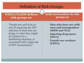 WHO/UNAIDS defines risk-groups as: India taxonomizes its risk-groups as: “ People are said to be at risk of acquiring the HIV infection if what they are doing, or what they might do if placed in a facilitating situation, is associated with a high risk of HIV transmission.” Men who have sex with men and transgenders (MSM and TGs) Injecting drug users (IDUs) Female sex workers (FSWs) Definition of Risk-Groups:  