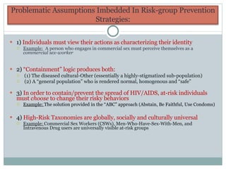 1)  Individuals must view their actions as characterizing their identity  Example:   A person who engages in commercial sex must perceive themselves as a  commercial sex-worker 2)  “Containment” logic produces both: (1) The diseased cultural-Other (essentially a highly-stigmatized sub-population) (2) A “general population” who is rendered normal, homogenous and “safe” 3)  In order to contain/prevent the spread of HIV/AIDS, at-risk individuals  must  choose  to change their risky behaviors Example:  The solution provided in the “ABC” approach (Abstain, Be Faithful, Use Condoms) 4)  High-Risk Taxonomies are globally, socially and culturally universal Example:  Commercial Sex Workers (CSWs), Men-Who-Have-Sex-With-Men, and Intravenous Drug users are universally visible at-risk groups Problematic Assumptions Imbedded In Risk-group Prevention Strategies: 