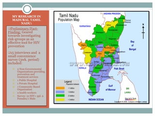 MY RESEARCH IN MADURAI, TAMIL NADU: Preliminary/Fact-Finding:  Geared towards investigating risk-groups as an effective tool for HIV prevention 15 interviews and  a small convenience survey (3wk. period) included: 2 Non-Governmental Organizations providing prevention and treatment services 1 Public Hospital 1 Private Hospital 1 Community Based Organization 2 health workers Survey: 10 HIV+ ppl. 9 Females/1 Male  