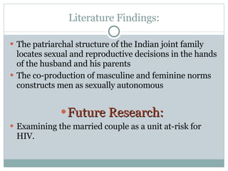 Literature Findings: The patriarchal structure of the Indian joint family locates sexual and reproductive decisions in the hands of the husband and his parents  The co-production of masculine and feminine norms constructs men as sexually autonomous  Future Research:  Examining the married couple as a unit at-risk for HIV.  