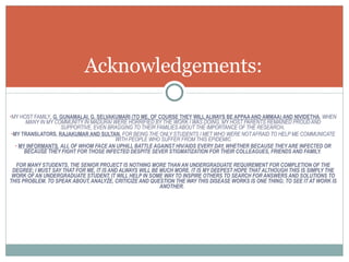 MY HOST FAMILY ,  G. GUNAMALAI, G. SELVAKUMARI (TO ME, OF COURSE THEY WILL ALWAYS BE APPAA AND AMMAA) AND NIVIDETHA .  WHEN MANY IN MY COMMUNITY IN MADURAI WERE HORRIFIED BY THE WORK I WAS DOING, MY HOST PARENTS REMAINED PROUD AND SUPPORTIVE, EVEN BRAGGING TO THEIR FAMILIES ABOUT THE IMPORTANCE OF THE RESEARCH .  MY TRANSLATORS,  RAJAKUMAR AND SULTAN ,  FOR BEING THE ONLY STUDENTS I MET WHO WERE NOT AFRAID TO HELP ME COMMUNICATE WITH PEOPLE WHO SUFFER FROM THIS EPIDEMIC MY INFORMANTS ,  ALL OF WHOM FACE AN UPHILL BATTLE AGAINST HIV/AIDS EVERY DAY, WHETHER BECAUSE THEY ARE INFECTED OR BECAUSE THEY FIGHT FOR THOSE INFECTED DESPITE SEVER STIGMATIZATION FOR THEIR COLLEAGUES, FRIENDS AND FAMILY.  FOR MANY STUDENTS, THE SENIOR PROJECT IS NOTHING MORE THAN AN UNDERGRADUATE REQUIREMENT FOR COMPLETION OF THE DEGREE; I MUST SAY THAT FOR ME, IT IS AND ALWAYS WILL BE MUCH MORE. IT IS MY DEEPEST HOPE THAT ALTHOUGH THIS IS SIMPLY THE WORK OF AN UNDERGRADUATE STUDENT, IT WILL HELP IN SOME WAY TO INSPIRE OTHERS TO SEARCH FOR ANSWERS AND SOLUTIONS TO THIS PROBLEM. TO SPEAK ABOUT, ANALYZE, CRITICIZE AND QUESTION THE WAY THIS DISEASE WORKS IS ONE THING; TO SEE IT AT WORK IS ANOTHER.  Acknowledgements:  