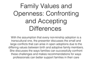 Family Values and
   Openness: Confronting
      and Accepting
       Differences
  With the assumption that every non-kinship adoption is a
   transcultural one, the presenter discusses the small and
 large conflicts that can arise in open adoptions due to the
differing values between birth and adoptive family members.
 She discusses the ways families can successfully confront
  these challenges and makes recommendations for ways
     professionals can better support families in their care
 