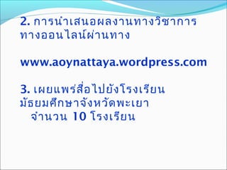 2. การนำาเสนอผลงานทางวิชาการ
ทางออนไลน์ผ่านทาง
www.aoynattaya.wordpress.com
3. เผยแพร่สื่อไปยังโรงเรียน
มัธยมศึกษาจังหวัดพะเยา
จำานวน 10 โรงเรียน
 