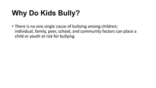 Why Do Kids Bully?
• There is no one single cause of bullying among children;
individual, family, peer, school, and community factors can place a
child or youth at risk for bullying.

 