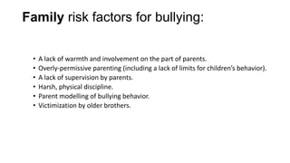 Family risk factors for bullying:
•
•
•
•
•
•

A lack of warmth and involvement on the part of parents.
Overly-permissive parenting (including a lack of limits for children’s behavior).
A lack of supervision by parents.
Harsh, physical discipline.
Parent modelling of bullying behavior.
Victimization by older brothers.

 