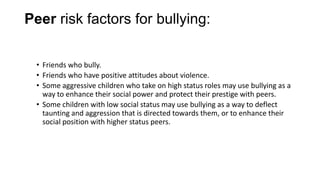 Peer risk factors for bullying:
• Friends who bully.
• Friends who have positive attitudes about violence.
• Some aggressive children who take on high status roles may use bullying as a
way to enhance their social power and protect their prestige with peers.
• Some children with low social status may use bullying as a way to deflect
taunting and aggression that is directed towards them, or to enhance their
social position with higher status peers.

 