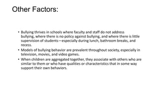 Other Factors:
• Bullying thrives in schools where faculty and staff do not address
bullying, where there is no policy against bullying, and where there is little
supervision of students—especially during lunch, bathroom breaks, and
recess.
• Models of bullying behavior are prevalent throughout society, especially in
television, movies, and video games.
• When children are aggregated together, they associate with others who are
similar to them or who have qualities or characteristics that in some way
support their own behaviors.

 