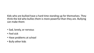 Kids who are bullied have a hard time standing up for themselves. They
think the kid who bullies them is more powerful than they are. Bullying
can make them:
• Sad, lonely, or nervous
• Feel sick
• Have problems at school
• Bully other kids

 