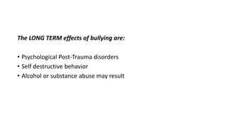 The LONG TERM effects of bullying are:

• Psychological Post-Trauma disorders
• Self destructive behavior
• Alcohol or substance abuse may result

 
