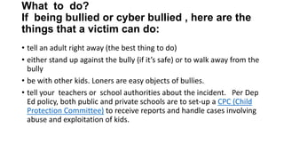 What to do?
If being bullied or cyber bullied , here are the
things that a victim can do:
• tell an adult right away (the best thing to do)
• either stand up against the bully (if it’s safe) or to walk away from the
bully
• be with other kids. Loners are easy objects of bullies.
• tell your teachers or school authorities about the incident. Per Dep
Ed policy, both public and private schools are to set-up a CPC (Child
Protection Committee) to receive reports and handle cases involving
abuse and exploitation of kids.

 