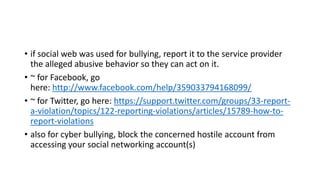• if social web was used for bullying, report it to the service provider
the alleged abusive behavior so they can act on it.
• ~ for Facebook, go
here: http://www.facebook.com/help/359033794168099/
• ~ for Twitter, go here: https://support.twitter.com/groups/33-reporta-violation/topics/122-reporting-violations/articles/15789-how-toreport-violations
• also for cyber bullying, block the concerned hostile account from
accessing your social networking account(s)

 