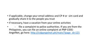 • if applicable, change your email address and CP # or sim card and
gradually share it to the people you trust
• if necessary, have a vacation from your online activities
•
- file a complaint to police authorities. If you are from the
Philippines, you can file an online complaint at PNP CIDGAngelNet, go here: http://cidgangelnet.ph/main/?page_id=121

 